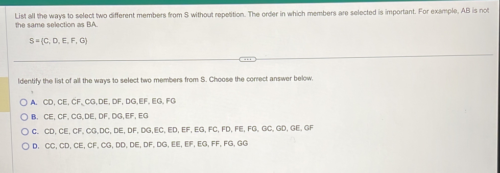 List all the ways to select two different members from S without repetition. The order in which members are selected is important. For example, AB is not
the same selection as BA.
S= C,D,E,F,G
ldentify the list of all the ways to select two members from S. Choose the correct answer below.
A. CD, CE, CF, CG, DE, DF, DG, EF, EG, FG
B. CE, CF, CG, DE, DF, DG, EF, EG
C. CD, CE, CF, CG, DC, DE, DF, DG, EC, ED, EF, EG, FC, FD, FE, FG, GC, GD, GE, GF
D. CC, CD, CE, CF, CG, DD, DE, DF, DG, EE, EF, EG, FF, FG, GG