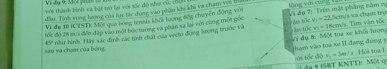 Ví dụ 9: Một phần từ Kỉ 
với thành bình và bật trở lại với tốc độ như cũ; chộl 
Tầu. Tính xung lượng của lực tác dụng vào phần khí khi va chạm với thay 
vộng với cùng vận 
tận tốc v_1=22,5cm/s s va chạm trụ 
Ví dụ 10 (CTST): Một quả bóng tennis khối lượng 60g chuyển động với 
tốc độ 28 m/s đến đập vào một bức tường và phản xạ lại với cùng một góc Ví dụ 7: Trên mặt phẳng nằm nị
45° như hình. Hãy xác định các tính chất của vecto động lượng trước và 
vận tốc v_2=18cm/s. Tìm vận tốc 
Ví dụ 8: Một toa xe khối lượng 
sau va chạm của bóng. 
thạm vào toa xe II đang đứng y 
tới tốc độ v_2'=3m/s. Hỏi toa I 
Ví du 9 (SBT KNTT): Một qu