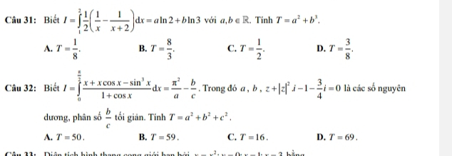 Biết I=∈tlimits _1^(2frac 1)2( 1/x - 1/x+2 )dx=aln 2+bln 3 với a,b∈ R. Tinh T=a^2+b^3.
A. T= 1/8 . B. T= 8/3 . C. T= 1/2 . D. T= 3/8 . 
Câu 32: Biết I=∈tlimits _0^((frac π)2) (x+xcos x-sin^3x)/1+cos x dx= π^2/a - b/c . Trong đó a, b, z+|z|^2i-1- 3/4 i=0 là các số nguyên
dương, phân số  b/c  tối giān. Tính T=a^2+b^2+c^2.
A. T=50. B. T=59. C. T=16. D. T=69. 
2...2...............