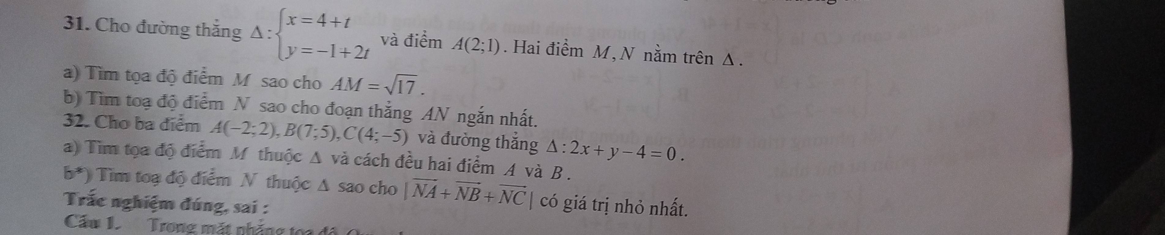 Cho đường thắng Delta :beginarrayl x=4+t y=-1+2tendarray. và điểm A(2;1). Hai điểm M, N nằm trên Δ. 
a) Tìm tọa độ điểm M sao cho AM=sqrt(17). 
b) Tìm toạ độ điểm N sao cho đoạn thắng AN ngắn nhất. 
32. Cho ba điểm A(-2;2), B(7;5), C(4;-5) và đường thắng △ :2x+y-4=0. 
a) Tìm tọa độ điểm M thuộc Δ và cách đều hai điểm A và B.
b^*) Tim toạ độ điểm N thuộc Δ sao cho |vector NA+vector NB+vector NC có giá trị nhỏ nhất. 
Trắc nghiệm đúng, sai : 
Cầu 1 Trong mặt nhẳng ton