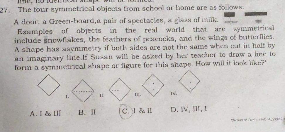 mne, no luentcar shape wm
27. The four symmetrical objects from school or home are as follows:
A door, a Green-board,a pair of spectacles, a glass of milk.
Examples of objects in the real world that are symmetrical
include snowflakes, the feathers of peacocks, and the wings of butterflies.
A shape has asymmetry if both sides are not the same when cut in half by
an imaginary line.If Susan will be asked by her teacher to draw a line to
form a symmetrical shape or figure for this shape. How will it look like?’
I. II.IV.
A. I & III B. II C. )1 & I D. IV, III, I
*Division of Cavite_MATH 4_page 7