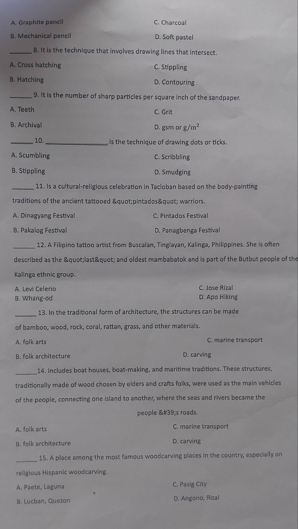 A. Graphite pencil C. Charcoal
B. Mechanical pencil D. Soft pastel
_8. It is the technique that involves drawing lines that intersect.
A. Cross hatching C. Stippling
B. Hatching D. Contouring
_9. It is the number of sharp particles per square inch of the sandpaper.
A. Teeth C. Grit
B. Archival D. gsm or g /m^2
_10. _is the technique of drawing dots or ticks.
A. Scumbling C. Scribbling
B. Stippling D. Smudging
_11. Is a cultural-religious celebration in Tacloban based on the body-painting
traditions of the ancient tattooed "pintados" warriors.
A. Dinagyang Festival C. Pintados Festival
B. Pakalog Festival D. Panagbenga Festival
_12. A Filipino tattoo artist from Buscalan, Tinglayan, Kalinga, Philippines. She is often
described as the "last" and oldest mambabatok and is part of the Butbut people of the
Kalinga ethnic group.
A. Levi Celerio C. Jose Rizal
B. Whang-od D. Apo Hiking
_
13. In the traditional form of architecture, the structures can be made
of bamboo, wood, rock, coral, rattan, grass, and other materials.
A. folk arts C. marine transport
B. folk architecture D. carving
_
14. Includes boat houses, boat-making, and maritime traditions. These structures,
traditionally made of wood chosen by elders and crafts folks, were used as the main vehicles
of the people, connecting one island to another, where the seas and rivers became the
people 's roads.
A. folk arts C. marine transport
B. folk architecture D. carving
_
15. A place among the most famous woodcarving places in the country, especially on
religious Hispanic woodcarving.
A. Paete, Laguna C. Pasig City
B. Lucban, Quezon D. Angono, Rizal