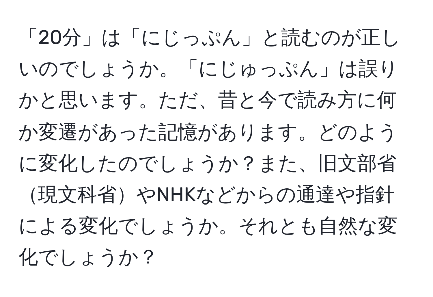 「20分」は「にじっぷん」と読むのが正しいのでしょうか。「にじゅっぷん」は誤りかと思います。ただ、昔と今で読み方に何か変遷があった記憶があります。どのように変化したのでしょうか？また、旧文部省現文科省やNHKなどからの通達や指針による変化でしょうか。それとも自然な変化でしょうか？