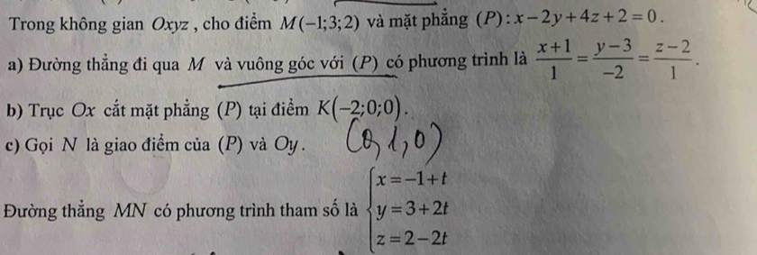 Trong không gian Oxyz , cho điểm M(-1;3;2) và mặt phẳng (P): x-2y+4z+2=0. 
a) Đường thẳng đi qua M và vuông góc với (P) có phương trình là  (x+1)/1 = (y-3)/-2 = (z-2)/1 . 
b) Trục Ox cắt mặt phẳng (P) tại điểm K(-2;0;0). 
c) Gọi N là giao điểm của (P) và Oy. 
Đường thẳng MN có phương trình tham số là beginarrayl x=-1+t y=3+2t z=2-2tendarray.