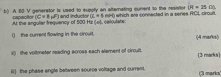 A 80 V generator is used to supply an alternating current to the resistor (R=25Omega ), 
capacitor (C=8mu F) and inductor (L=5mH) which are connected in a series RCL circuit. 
At the angular frequency of 500 Hz (ω), calculate: 
i) the current flowing in the circuit. 
(4 marks) 
ii) the voltmeter reading across each element of circuit. 
(3 marks) 
iii) the phase angle between source voltage and current. 
(3 marks)