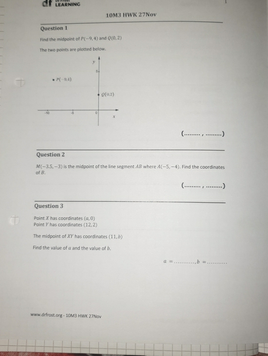 LEARNING
10M3 HWK 27Nov
Question 1
Find the midpoint of P(-9,4) and Q(0,2)
The two points are plotted below.
( ._ _1
_
Question 2
M(-3.5,-3) is the midpoint of the line segment AB where A(-5,-4). Find the coordinates
of B.
( . _)
Question 3
Point X has coordinates (a,0)
Point Y has coordinates (12,2)
The midpoint of XY has coordinates (11,b)
Find the value of α and the value of b.
a= _ b= _
www.drfrost.org - 10M3 HWK 27Nov