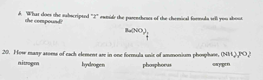 What does the subscripted “ 2 ” outside the parentheses of the chemical formula tell you about
the compound?
Ba(NO_2)_2^(a^-))^- 
20. How many atoms of each element are in one formula unit of ammonium phosphate, (NH_4)_3PO_4
nitrogen hydrogen phosphorus oxygen