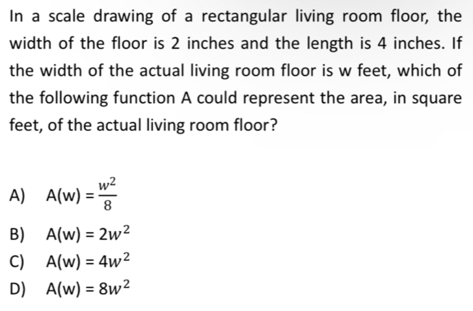 In a scale drawing of a rectangular living room floor, the
width of the floor is 2 inches and the length is 4 inches. If
the width of the actual living room floor is w feet, which of
the following function A could represent the area, in square
feet, of the actual living room floor?
A) A(w)= w^2/8 
B) A(w)=2w^2
C) A(w)=4w^2
D) A(w)=8w^2