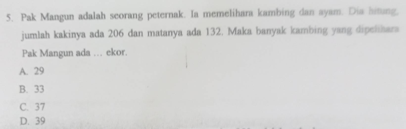 Pak Mangun adalah seorang peternak. Ia memelihara kambing dan ayam. Dia hitung,
jumlah kakinya ada 206 dan matanya ada 132. Maka banyak kambing yang dipelhara
Pak Mangun ada … ekor.
A. 29
B. 33
C. 37
D. 39