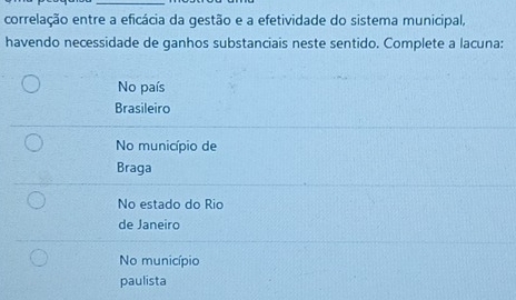 correlação entre a eficácia da gestão e a efetividade do sistema municipal,
havendo necessidade de ganhos substanciais neste sentido. Complete a lacuna:
No país
Brasileiro
No município de
Braga
No estado do Rio
de Janeiro
No município
paulista