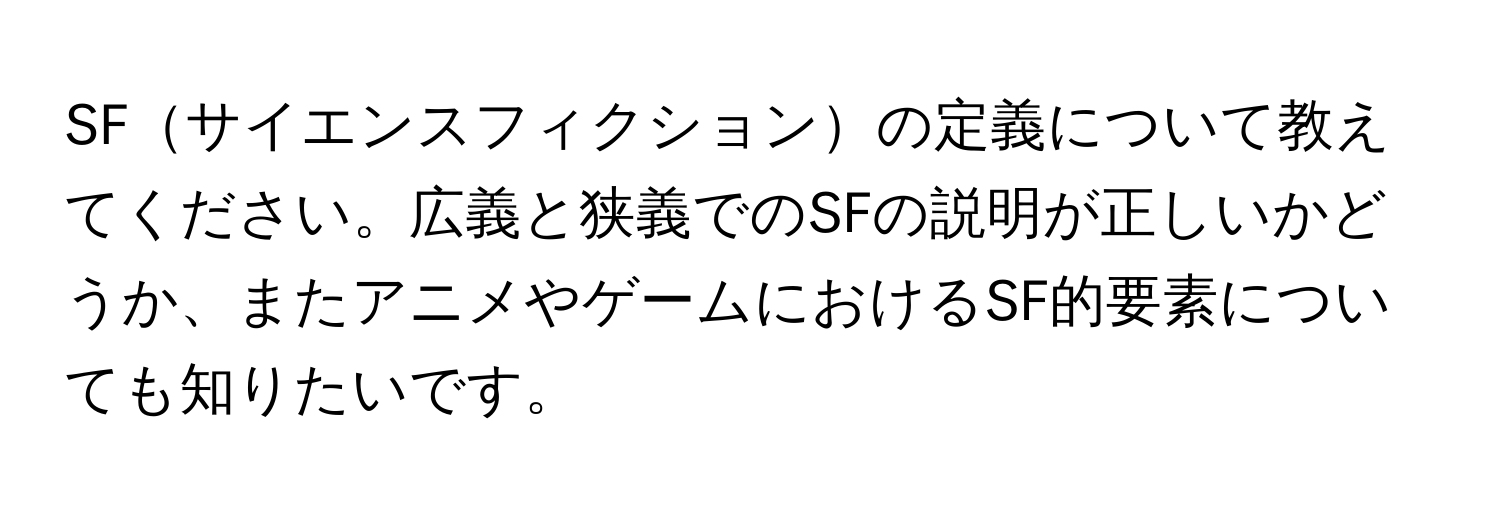 SFサイエンスフィクションの定義について教えてください。広義と狭義でのSFの説明が正しいかどうか、またアニメやゲームにおけるSF的要素についても知りたいです。