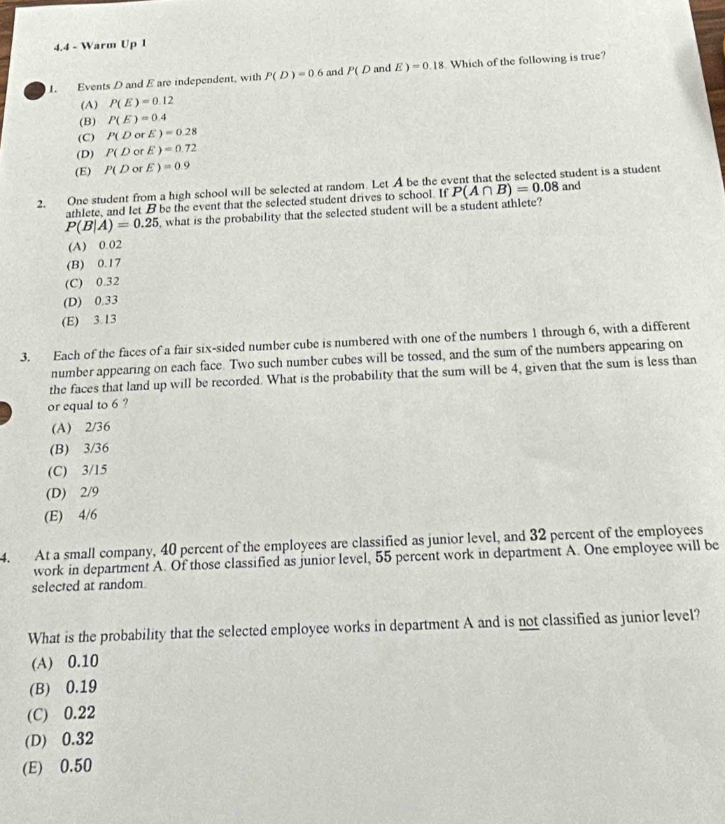 4.4 - Warm Up 1
1. Events D and E are independent, with P(D)=0.6 and P(DandE)=0.18 Which of the following is true?
(A) P(E)=0.12
(B) P(E)=0.4
(C) P(DorE)=0.28
(D) P(DorE)=0.72
(E) P(D rE)=0.9
2. One student from a high school will be selected at random. Let A be the event that the selected student is a student
athlete, and let B be the event that the selected student drives to school. If P(A∩ B)=0.08 and
P(B|A)=0.25 , what is the probability that the selected student will be a student athlete?
(A) 0.02
(B) 0.17
(C) 0.32
(D) 0.33
(E) 3.13
3. Each of the faces of a fair six-sided number cube is numbered with one of the numbers 1 through 6, with a different
number appearing on each face Two such number cubes will be tossed, and the sum of the numbers appearing on
the faces that land up will be recorded. What is the probability that the sum will be 4, given that the sum is less than
or equal to 6 ?
(A) 2/36
(B) 3/36
(C) 3/15
(D) 2/9
(E) 4/6
4. At a small company, 40 percent of the employees are classified as junior level, and 32 percent of the employees
work in department A. Of those classified as junior level, 55 percent work in department A. One employee will be
selected at random.
What is the probability that the selected employee works in department A and is not classified as junior level?
(A) 0.10
(B) 0.19
(C) 0.22
(D) 0.32
(E) 0.50