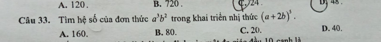 A. 120. B. 720. 24. D 48.
Câu 33. Tìm hệ số của đơn thức a^3b^2 trong khai triền nhị thức (a+2b)^5.
A. 160. B. 80. C. 20.
D. 40.
ầu 10 canh là