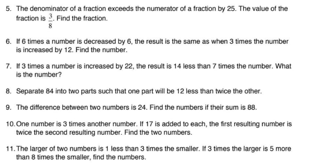 The denominator of a fraction exceeds the numerator of a fraction by 25. The value of the 
fraction is  3/8 . Find the fraction. 
6. If 6 times a number is decreased by 6, the result is the same as when 3 times the number 
is increased by 12. Find the number. 
7. If 3 times a number is increased by 22, the result is 14 less than 7 times the number. What 
is the number? 
8. Separate 84 into two parts such that one part will be 12 less than twice the other. 
9. The difference between two numbers is 24. Find the numbers if their sum is 88. 
10. One number is 3 times another number. If 17 is added to each, the first resulting number is 
twice the second resulting number. Find the two numbers. 
11. The larger of two numbers is 1 less than 3 times the smaller. If 3 times the larger is 5 more 
than 8 times the smaller, find the numbers.