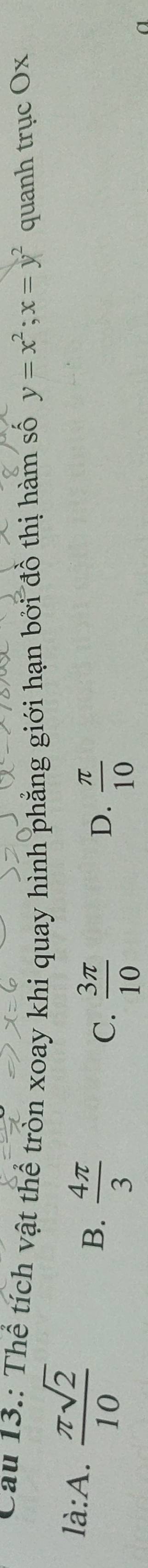 Cau 13.: Thể tích vật thể tròn xoay khi quay hình phẳng giới hạn bởi đồ thị hàm số y=x^2; x=y^2 quanh trục Ox
là:A.  π sqrt(2)/10 
B.  4π /3 
C.  3π /10   π /10 
D.
a