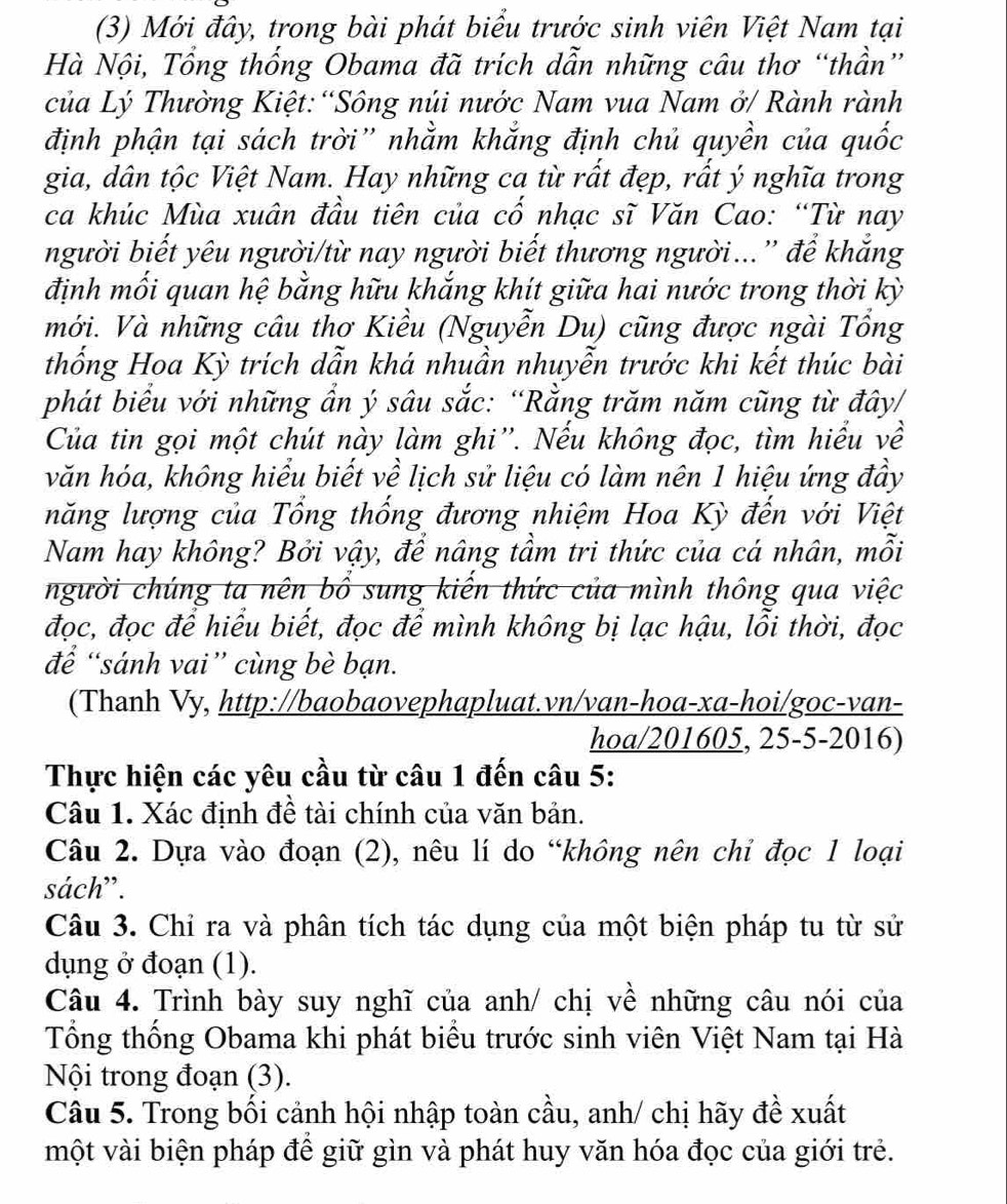 (3) Mới đây, trong bài phát biểu trước sinh viên Việt Nam tại
Hà Nội, Tổng thống Obama đã trích dẫn những câu thơ “thần”
của Lý Thường Kiệt: “Sông núi nước Nam vua Nam ở/ Rành rành
định phận tại sách trời'' nhằm khắng định chủ quyền của quốc
gia, dân tộc Việt Nam. Hay những ca từ rất đẹp, rất ý nghĩa trong
ca khúc Mùa xuân đầu tiên của cố nhạc sĩ Văn Cao: “Từ nay
người biết yêu người/từ nay người biết thương người...” để khắng
định mối quan hệ bằng hữu khắng khít giữa hai nước trong thời kỳ
mới. Và những câu thơ Kiều (Nguyễn Du) cũng được ngài Tổng
thống Hoa Kỳ trích dẫn khá nhuần nhuyễn trước khi kết thúc bài
phát biểu với những ẩn ý sâu sắc: “Rằng trăm năm cũng từ đây/
Của tin gọi một chút này làm ghi''. Nếu không đọc, tìm hiểu về
văn hóa, không hiểu biết về lịch sử liệu có làm nên 1 hiệu ứng đầy
năng lượng của Tổng thống đương nhiệm Hoa Kỳ đến với Việt
Nam hay không? Bởi vậy, để nâng tầm tri thức của cá nhân, mỗi
người chúng ta nên bổ sung kiến thức của mình thông qua việc
đọc, đọc để hiểu biết, đọc để mình không bị lạc hậu, lỗi thời, đọc
để “sánh vai” cùng bè bạn.
(Thanh Vy, http://baobaovephapluat.vn/van-hoa-xa-hoi/goc-van-
hoa/201605, 25-5-2016)
Thực hiện các yêu cầu từ câu 1 đến câu 5:
Câu 1. Xác định đề tài chính của văn bản.
Câu 2. Dựa vào đoạn (2), nêu lí do “không nên chi đọc 1 loại
sách”.
Câu 3. Chỉ ra và phân tích tác dụng của một biện pháp tu từ sử
dụng ở đoạn (1).
Câu 4. Trình bày suy nghĩ của anh/ chị về những câu nói của
Tổng thống Obama khi phát biểu trước sinh viên Việt Nam tại Hà
Nội trong đoạn (3).
Câu 5. Trong bối cảnh hội nhập toàn cầu, anh/ chị hãy đề xuất
một vài biện pháp để giữ gìn và phát huy văn hóa đọc của giới trẻ.