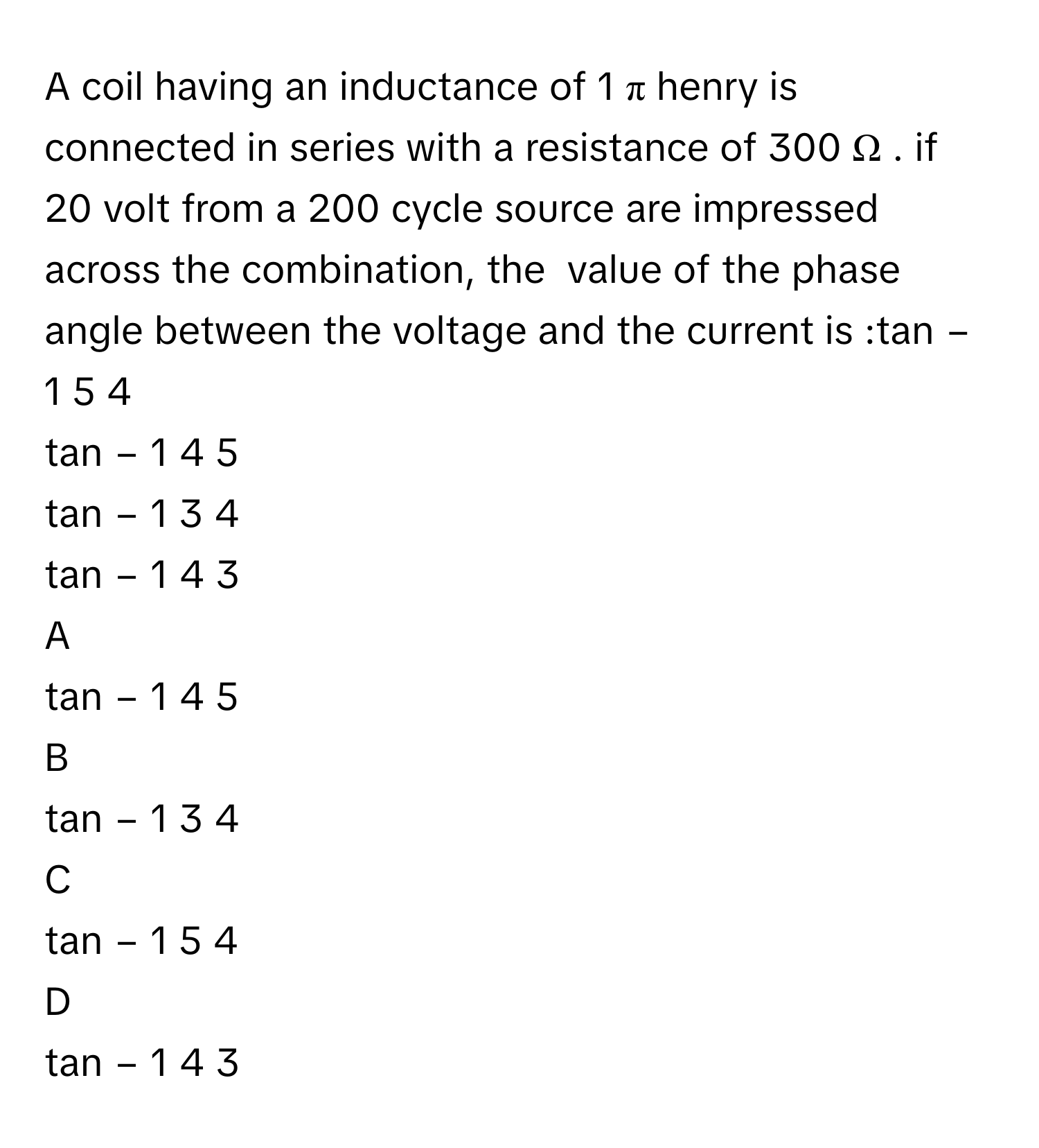 A coil having an inductance of 1   π             henry is connected in series with a resistance of 300   Ω  .      if 20      volt from a 200      cycle source are impressed across the combination, the  value of the phase angle between the voltage and the current is :tan   −  1        5   4          
tan   −  1        4   5          
tan   −  1        3   4          
tan   −  1        4   3          

A  
tan   −  1        4   5           


B  
tan   −  1        3   4           


C  
tan   −  1        5   4           


D  
tan   −  1        4   3