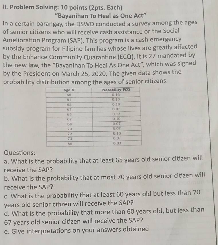 Problem Solving: 10 points (2pts. Each) 
“Bayanihan To Heal as One Act” 
In a certain barangay, the DSWD conducted a survey among the ages 
of senior citizens who will receive cash assistance or the Social 
Amelioration Program (SAP). This program is a cash emergency 
subsidy program for Filipino families whose lives are greatly affected 
by the Enhance Community Quarantine (ECQ). It is 27 mandated by 
the new law, the “Bayanihan To Heal As One Act”, which was signed 
by the President on March 25, 2020. The given data shows the 
probability distribution among the ages of senior citizens. 
Questions: 
a. What is the probability that at least 65 years old senior citizen will 
receive the SAP? 
b. What is the probability that at most 70 years old senior citizen will 
receive the SAP? 
c. What is the probability that at least 60 years old but less than 70
years old senior citizen will receive the SAP? 
d. What is the probability that more than 60 years old, but less than
67 years old senior citizen will receive the SAP? 
e. Give interpretations on your answers obtained