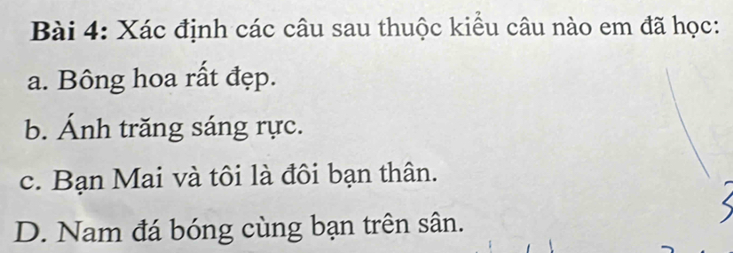 Xác định các câu sau thuộc kiểu câu nào em đã học: 
a. Bông hoa rất đẹp. 
b. Ánh trăng sáng rực. 
c. Bạn Mai và tôi là đôi bạn thân. 
D. Nam đá bóng cùng bạn trên sân.