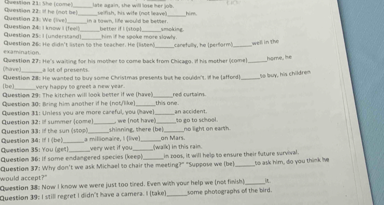 She (come) _late again, she will lose her job. 
Question 22: If he (not be)_ selfish, his wife (not leave)_ him. 
Question 23: We (live) _in a town, life would be better. 
Question 24: I know I (feel)_ better if I (stop)_ smoking. 
Question 25: 1 (understand) _him if he spoke more slowly. 
Question 26: He didn’t listen to the teacher. He (listen) _carefully, he (perform)_ well in the 
examination. 
Question 27: He's waiting for his mother to come back from Chicago. If his mother (come)_ home, he 
(have)_ a lot of presents. 
Question 28: He wanted to buy some Christmas presents but he couldn’t. If he (afford) _to buy, his children 
(be)_ very happy to greet a new year. 
Question 29: The kitchen will look better if we (have)_ red curtains. 
Question 30: Bring him another if he (not/like)_ this one. 
Question 31: Unless you are more careful, you (have) _an accident. 
Question 32: If summer (come)_ , we (not have)_ to go to school. 
Question 33: If the sun (stop)_ shinning, there (be)_ no light on earth. 
Question 34: If I (be)_ a millionaire, I (live)_ on Mars. 
Question 35: You (get) very wet if you_ (walk) in this rain. 
Question 36: If some endangered species (keep) in zoos, it will help to ensure their future survival. 
Question 37: Why don’t we ask Michael to chair the meeting?” “Suppose we (be) _to ask him, do you think he 
would accept?” 
Question 38: Now I know we were just too tired. Even with your help we (not finish) _it. 
Question 39: I still regret I didn’t have a camera. I (take)_ some photographs of the bird.