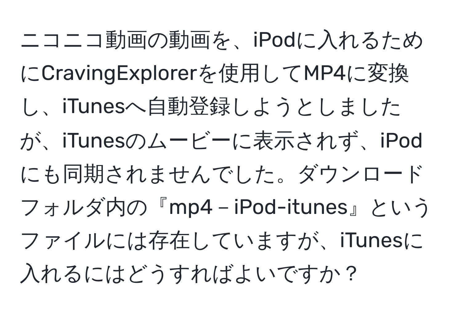 ニコニコ動画の動画を、iPodに入れるためにCravingExplorerを使用してMP4に変換し、iTunesへ自動登録しようとしましたが、iTunesのムービーに表示されず、iPodにも同期されませんでした。ダウンロードフォルダ内の『mp4－iPod-itunes』というファイルには存在していますが、iTunesに入れるにはどうすればよいですか？