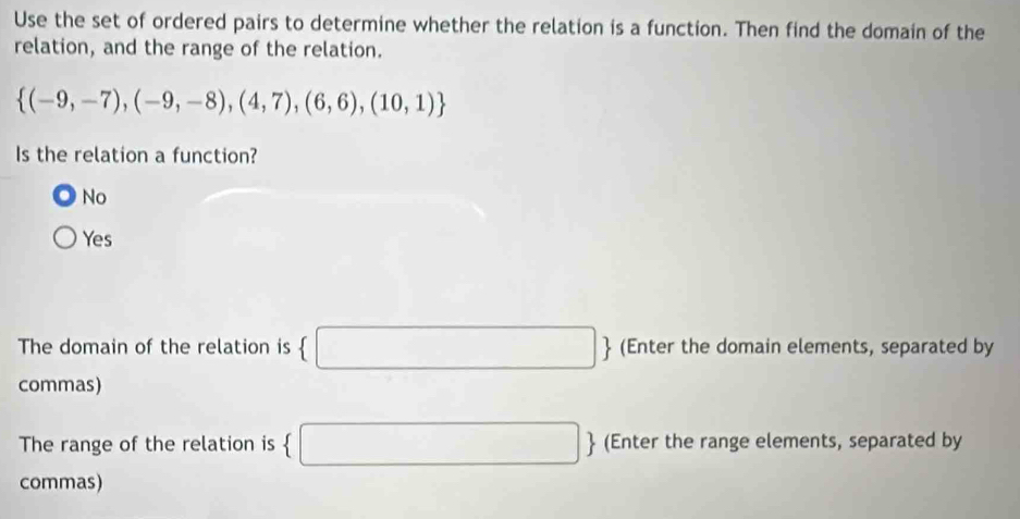 Use the set of ordered pairs to determine whether the relation is a function. Then find the domain of the
relation, and the range of the relation.
 (-9,-7),(-9,-8),(4,7),(6,6),(10,1)
Is the relation a function?
No
Yes
The domain of the relation is (□  (Enter the domain elements, separated by
commas)
The range of the relation is  □ (Enter the range elements, separated by
commas)