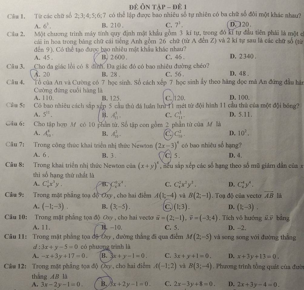 đÉ ÔN Tập - đÊ 1
Câu 1. Từ các chữ số 2;3;4;5;6;7 có thể lập được bao nhiêu số tự nhiên có ba chữ số đôi một khác nhau?
A. 6^3. B. 210 . C. 7^3. D.  120 .
Câu 2. Một chương trình máy tính quy định mật khẩu gồm 3 kí tự, trong đó kí tự đầu tiên phải là một c
cái in hoa trong bảng chữ cái tiếng Anh gồm 26 chữ (từ A đến Z) và 2 kí tự sau là các chữ số (từ
dến 9). Có thể tạo được bạo nhiêu mật khẩu khác nhau?
A. 45 . B, 2 600 . C. 46 . D. 2340 .
Câu 3. _Cho đa giác lồi có 8 đỉnh. Đa giác đó có bao nhiêu đường chéo?
A. 20 B. 28 . C. 56 . D. 48 .
Câu 4. Tổ của An và Cường có 7 học sinh. Số cách xếp 7 học sinh ấy theo hàng dọc mà An đứng đầu hàn
Cường đứng cuối hàng là
A. 110. B. 125. C.120. D. 100.
Câu 5: Có bao nhiêu cách sắp xếp 5 cầu thủ đá luân lưu 11 mét từ đội hình 11 cầu thủ của một đội bóng?
A. 5^(11). B. A_(11)^5. C. C_(11)^5. D. 5.11.
Câu 6: Cho tập hợp M có 10 phần tử. Số tập con gồm 2 phần tử của M là
A. A_(10)^8. B. A_(10)^2. C C_(10)^2. D. 10^2.
Câu 7: Trong công thức khai triền nhị thức Newton (2x-3)^4 có bao nhiêu số hạng?
A. 6 . B. 3 . C.5. D. 4.
Câu 8: Trong khai triển nhị thức Newton của (x+y)^4 , nếu sắp xếp các số hạng theo số mũ giảm dần của x
thì số hạng thứ nhất là
A. C_4^(1x^3)y. B. C_4^(0x^4). C. C_4^(2x^2)y^2. D. C_4^(4y^4).
Câu 9: Trong mặt phẳng toạ độ Oxy , cho hai điểm A(1;-4) và B(2;-1). Toạ độ của vectơ vector AB là
B.
A. (-1;-3). (3;-5). (1;3). (1;-3).
C.
D.
Câu 10: Trong mặt phăng tọa độ Oxy , cho hai vectơ vector u=(2;-1),vector v=(-3;4). Tích vô hướng #.ỹ bằng
A. 11. B. -10. C. 5. D. -2.
Câu 11: Trong mặt phẳng tọa độ Oxy , đường thẳng đi qua điểm M(2;-5) và song song với đường thắng
d : 3x+y-5=0 có phương trình là
A. -x+3y+17=0. B. 3x+y-1=0. C. 3x+y+1=0. D. x+3y+13=0.
Câu 12: Trong mặt phẳng tọa độ Oxy, cho hai điểm A(-1;2) và B(3;-4). Phương trình tổng quát của đười
thǎng AB là
A. 3x-2y-1=0. B. 3x+2y-1=0. C. 2x-3y+8=0. D. 2x+3y-4=0.