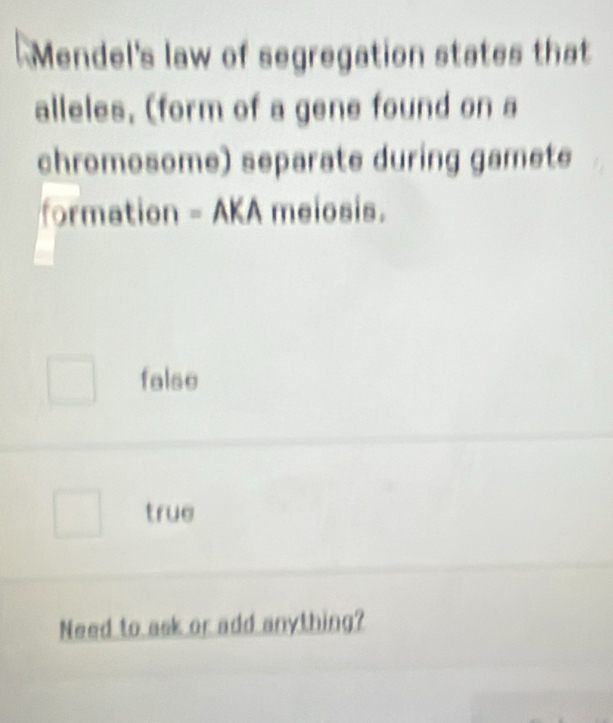 Mendel's law of segregation states that
alleles, (form of a gene found on a
chromosome) separate during gamete
formation - AKA meiosis.
false
true
Need to ask or add anything?