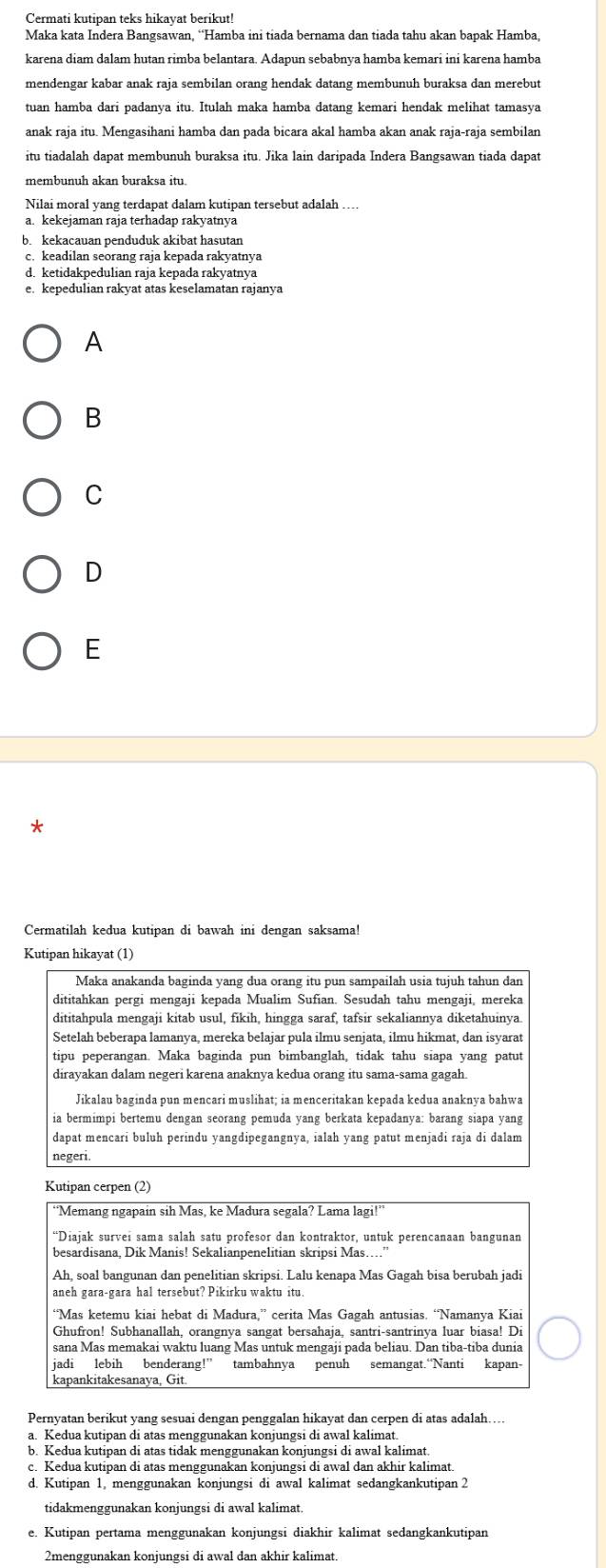Cermati kutipan teks hikavat berikut!
Maka kata Indera Bangsawan, “Hamba ini tiada bernama dan tiada tahu akan bapak Hamba,
karena diam dalam hutan rimba belantara. Adapun sebabnya hamba kemari ini karena hamba
mendengar kabar anak raja sembilan orang hendak datang membunuh buraksa dan merebut
tuan hamba dari padanya itu. Itulah maka hamba datang kemari hendak melihat tamasya
anak raja itu. Mengasihani hamba dan pada bicara akal hamba akan anak raja-raja sembilan
itu tiadalah dapat membunuh buraksa itu. Jika lain daripada Indera Bangsawan tiada dapat
membunuh akan buraksa itu.
Nilai moral yang terdapat dalam kutipan tersebut adalah .
a. kekejaman raja terhadap rakyatnya
be kekacauan penduduk akibat hasutan
d. ketidakpedulian raja kepada rakyatnya
A
B
C
D
E
Cermatilah kedua kutipan di bawah ini dengan saksama!
Kutipan hikayat (1)
Maka anakanda baginda yang dua orang itu pun sampailah usia tujuh tahun dan
dititahkan pergi mengaji kepada Mualim Sufian. Sesudah tahu mengaji, mereka
dititahpula mengaji kitab usul, fikih, hingga saraf, tafsir sekaliannya diketahuinya.
Setelah beberapa lamanya, mereka belajar pula ilmu senjata, ilmu hikmat, dan isyarat
tipu peperangan. Maka baginda pun bimbanglah, tidak tahu siapa yang patut
dirayakan dalam negeri karena anaknya kedua orang itu sama-sama gagah.
Jikalau baginda pun mencari muslihat; ia menceritakan kepada kedua anaknya bahwa
ia bermimpi bertemu dengan seorang pemuda yang berkata kepadanya: barang siapa yang
dapat mencarí buluh perindu yangdipegangnya, ialah yang patut menjadi raja di dalam
negeri
Kutipan cerpen (2)
“Memang ngapain sih Mas, ke Madura segala? Lama lagi!”
Ah, soal bangunan dan penelitian skripsi. Lalu kenapa Mas Gagah bisa berubah jadi
aneh gara-gara hal tersebut? Pikirku waktu itu.
“Mas ketemu kiai hebat di Madura,” cerita Mas Gagah antusias. “Namanya Kiai
Ghufron! Subhanallah, orangnya sangat bersahaja, santri-santrinya luar biasa! Di
sana Mas memakai waktu luang Mas untuk mengaji pada beliau. Dan tiba-tiba dunia
jadi lebih benderang!” tambahnya penuh semangat.“Nanti kapan-
kapankitakesanaya, Git.
Pernyatan berikut yang sesuai dengan penggalan hikayat dan cerpen di atas adalah…..
a. Kedua kutipan di atas menggunakan konjungsi di awal kalimat.
b. Kedua kutipan di atas tidak menggunakan konjungsi di awal kalimat.
c. Kedua kutipan di atas menggunakan konjungsi di awal dan akhir kalimat.
d. Kutipan 1, menggunakan konjungsi di awal kalimat sedangkankutipan 2
tidakmenggunakan konjungsi di awal kalimat.
e. Kutipan pertama menggunakan konjungsi diakhir kalimat sedangkankutipan
2menggunakan konjungsi di awal dan akhir kalimat.