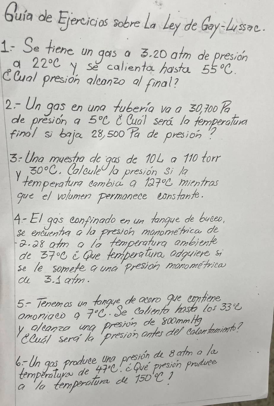 Quia de Ejercicias sobre La Ley de Goy-Lissoe. 
1: Se fiene un gors a 3, 20 atm de presion 
a 22°C y se calienta hasta 55°C. 
(lual presion alconzo al final? 
2 - Un gas en una fuberia vaa 30, 700
de presion a 5°C c Qua) sera la temperatural 
final si baja 28, 500 Pa de presion? 
3: Una muestrg de`gas de 10L a 110 tor
Y 30°C. Calcule 10 presion si la 
temperatura cambiàl a 127°C ,mientras 
gue el volumen permanece constante. 
A - EI gos confinado en un fanque de bueeo. 
se encuentra a la presion manometrica de 
a. 28 atm a la temperatura ambiente 
de 37°C C Que temperatura adguiere si 
se le somete a una presion manome frica 
al 3. I atm. 
5: Tenemos un fangue de acoro gue contiene 
amoniaeo g 7°C. Se Caliento hasts los 33°C
yaleanzo una presion de 8oommltg
clual serai la presion antes del calontamiento? 
6: Un gas produce una presion de 8 atm a la 
temperaturo de 47°C cQue presion produce 
a la temperatura de 150°C 1