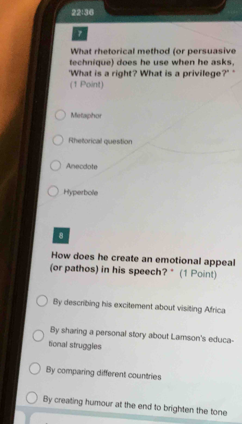 22:36
7
What rhetorical method (or persuasive
technique) does he use when he asks,
'What is a right? What is a privilege?' *
(1 Point)
Metaphor
Rhetorical question
Anecdote
Hyperbole
8
How does he create an emotional appeal
(or pathos) in his speech? * (1 Point)
By describing his excitement about visiting Africa
By sharing a personal story about Lamson's educa-
tional struggles
By comparing different countries
By creating humour at the end to brighten the tone