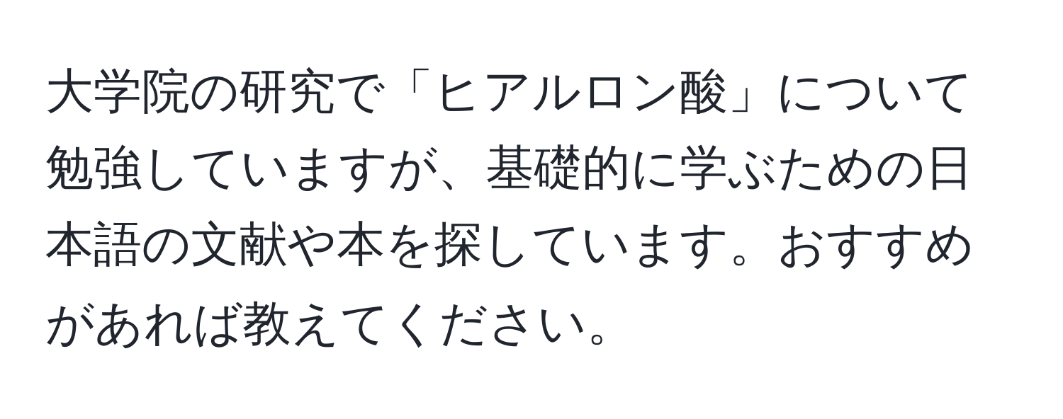 大学院の研究で「ヒアルロン酸」について勉強していますが、基礎的に学ぶための日本語の文献や本を探しています。おすすめがあれば教えてください。