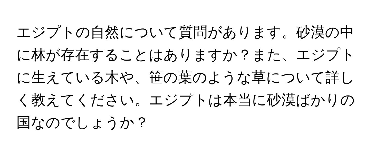 エジプトの自然について質問があります。砂漠の中に林が存在することはありますか？また、エジプトに生えている木や、笹の葉のような草について詳しく教えてください。エジプトは本当に砂漠ばかりの国なのでしょうか？