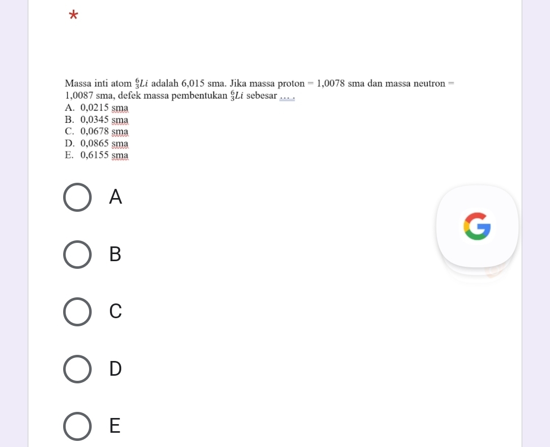 Massa inti atom _3^6Li adalah 6,015 sma. Jika massa proton =1,0078 sma dan massa neutron =
1,0087 sma, defek massa pembentukan _3^6Li sebesar __..
A. 0,0215 sma
B. 0,0345 sma
C. 0,0678 sma
D. 0,0865 sma
E. 0,6155 sma
A
B
C
D
E