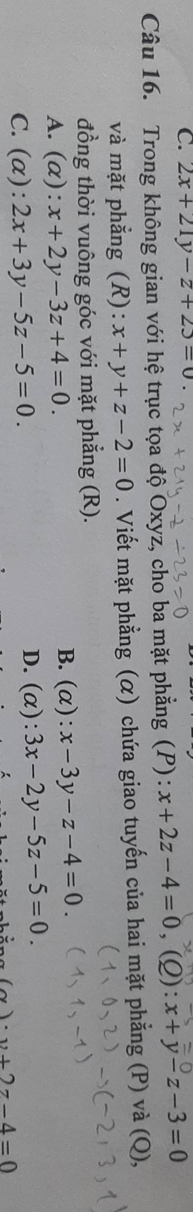 2x+21y-z+23=0
Câu 16. Trong không gian với hệ trục tọa độ Oxyz, cho ba mặt phẳng (P): x+2z-4=0, (Q):x+y-z-3=0
và mặt phẳng (R): x+y+z-2=0. Viết mặt phẳng (α) chứa giao tuyến của hai mặt phẳng (P) và (Q),
đồng thời vuông góc với mặt phẳng (R).
A. (alpha ):x+2y-3z+4=0.
B. (alpha ):x-3y-z-4=0.
C. (alpha ):2x+3y-5z-5=0.
D. (alpha ):3x-2y-5z-5=0.
(x)· y+2z-4=0