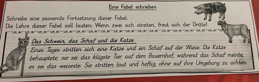 Eine Fabel schreiben 
Schreibe eine passende Fortsetzung dieser Fabel. 
Die Lehre dieser Fabel soll lauten: Wenn zwei sich streiten, freut sich der Dritte! 
Das Schwein, das Schaf und die Katze 
Eines Täges stritten sich eine Katze und ein Schaf auf der Wiese. Die Katze 
behauptete, sie sei das klügste Tier auf dem Bauernhof, während das Schaf meinte, 
es sei das weiseste. Sie stritten laut und heftig, ohne auf ihre Umgebung zu achten.