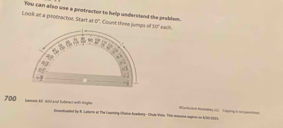 You can also use a protractor to help understand the problem. 
Look at a protractor. Start at 0° , Count three jumpf 50° each. 
700 Lesson 32 Add and Subtract with Angles 
©Curriculum Associates, LLC Copying is not permitted. 
Downfoaded by R. Latorre at The Leaming Choice Academy - Chula Vista. This resource expires on 6/30/2025.