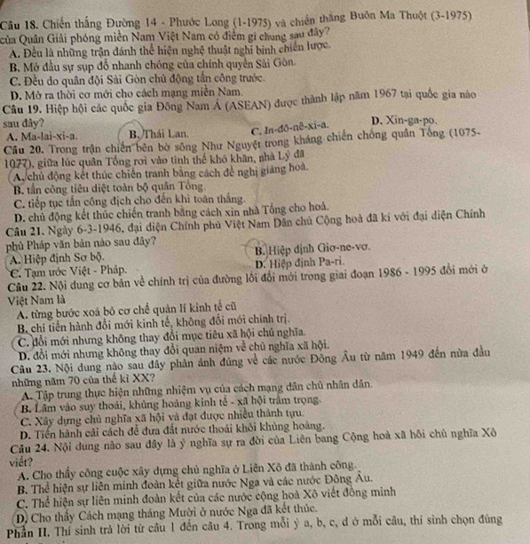 Chiến thắng Đường 14 - Phước Long (1-1975) và chiến thắng Buôn Ma Thuột (3-1975)
Qủa Quân Giải phóng miền Nam Việt Nam có điểm gi chung sau đây?
A. Đều là những trận đánh thể hiện nghệ thuật nghỉ binh chiến lược.
B. Mở đầu sự sụp đổ nhanh chóng của chính quyền Sải Gòn.
C. Đều do quân đội Sài Gòn chủ động tần công trước.
D. Mở ra thời cơ mới cho cách mạng miễn Nam.
Câu 19. Hiệp hội các quốc gia Đông Nam A (ASEAN) được thành lập năm 1967 tại quốc gia nào
sau đây? D. Xin-ga-po.
A. Ma-lai-xi-a. B. Thái Lan. C. In-đð-nê-xi-a.
Cầu 20. Trong trận chiến bên bờ sông Như Nguyệt trong kháng chiến chống quân Tông (1075-
1077), giữa lúc quân Tổng rơi vào tình thế khó khăn, nhà Lý đã
Ac chủ động kết thúc chiến tranh bằng cách để nghị giảng hoà.
B. tần công tiêu diệt toàn bộ quân Tổng.
C. tiếp tục tấn công địch cho đến khi toàn thắng.
D. chủ động kết thúc chiến tranh bằng cách xin nhà Tổng cho hoả.
Cầâu 21. Ngày 6-3-1946, đại diện Chính phủ Việt Nam Dân chủ Cộng hoà đã kí với đại diện Chính
phủ Pháp văn bản nào sau đây?
A. Hiệp định Sơ bộ. B. Hiệp định Giơ-ne-vơ.
C. Tạm ước Việt - Pháp. D. Hiệp định Pa-ri.
Câu 22. Nội dung cơ bản về chính trị của đường lối đổi mới trong giai đoạn 1986 - 1995 đổi mới ở
Việt Nam là
A. từng bước xoá bỏ cơ chế quản lí kinh tế cũ
B. chi tiến hành đổi mới kinh tế, không đổi mới chính trị.
C. đổi mới nhưng không thay đổi mục tiêu xã hội chủ nghĩa.
D. đổi mới nhưng không thay đổi quan niệm về chủ nghĩa xã hội.
Câu 23. Nội dung nào sau đây phản ánh đúng về các nước Đông Âu từ năm 1949 đến nửa đầu
những năm 70 của thế kỉ XX?
A Tập trung thực hiện những nhiệm vụ của cách mạng dân chủ nhân dân.
B. Lâm vào suy thoái, khủng hoàng kinh tế - xã hội trâm trọng.
C. Xây dựng chủ nghĩa xã hội và đạt được nhiều thành tựu.
D. Tiến hành cải cách để đưa đất nước thoái khỏi khủng hoàng.
Câu 24. Nội dung nào sau đây là ý nghĩa sự ra đời của Liên bang Cộng hoà xã hồi chủ nghĩa Xô
viết?
A. Cho thầy công cuộc xây dựng chủ nghĩa ở Liên Xô đã thành công.
B. Thể hiện sự liên minh đoàn kết giữa nước Nga và các nước Đông Âu.
C. Thể hiện sự liên minh đoàn kết của các nước cộng hoà Xô viết đồng minh
D Cho thấy Cách mạng tháng Mười ở nước Nga đã kết thúc.
Phần II. Thí sinh trả lời từ cầu 1 đến câu 4. Trong mỗi ý a, b, c, đ ở mỗi câu, thí sinh chọn đúng