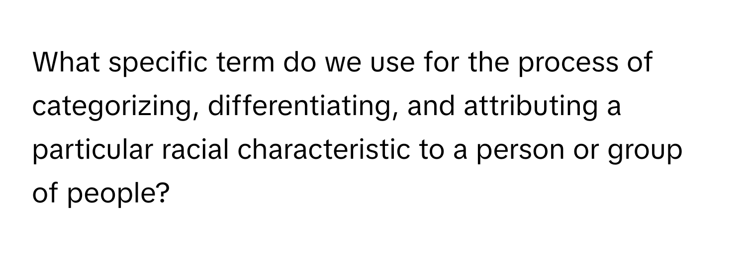 What specific term do we use for the process of categorizing, differentiating, and attributing a particular racial characteristic to a person or group of people?