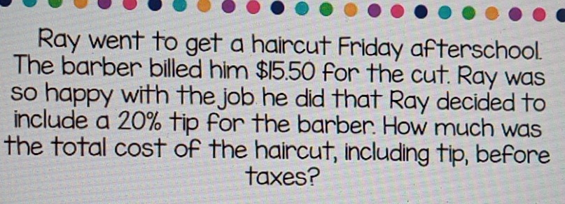 Ray went to get a haircut Friday afterschool. 
The barber billed him $15.50 for the cut. Ray was 
so happy with the job he did that Ray decided to 
include a 20% tip for the barber. How much was 
the total cost of the haircut, including tip, before 
taxes?