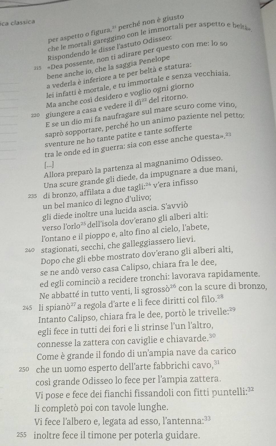 ica classica
per aspetto o figura, 21 perché non è giusto
che le mortali gareggino con le immortali per aspetto e belta ,
Rispondendo le disse l'astuto Odisseo:
215 «Dea possente, non ti adirare per questo con me: lo so
bene anche io, che la saggia Penelope
a vederla è inferiore a te per beltà e statura:
lei infatti è mortale, e tu immortale e senza vecchiaia.
Ma anche così desidero e voglio ogni giorno
220 giungere a casa e vedere il di^(22) del ritorno.
E se un dio mi fa naufragare sul mare scuro come vino,
saprò sopportare, perché ho un animo paziente nel petto:
sventure ne ho tante patite e tante sofferte
tra le onde ed in guerra: sia con esse anche questa»²
[...]
Allora preparò la partenza al magnanimo Odisseo.
Una scure grande gli diede, da impugnare a due mani,
235 di bronzo, affilata a due tagl i:^24 v’era infisso
un bel manico di legno d’ulivo;
gli diede inoltre una lucida ascia. S’avviò
verso l’orlo²⁵ dell’isola dov’erano gli alberi alti:
l’ontano e il pioppo e, alto fino al cielo, l’abete,
240 stagionati, secchi, che galleggiassero lievi.
Dopo che gli ebbe mostrato dov’erano gli alberi alti,
se ne andò verso casa Calipso, chiara fra le dee,
ed egli cominciò a recidere tronchi: lavorava rapidamente.
Ne abbatté in tutto venti, li sgross dot o^(26) con la scure di bronzo,
245 li spianò²”a regola d’arte e li fece diritti col filo.²8
Intanto Calipso, chiara fra le dee, portò le trivelle:²º
egli fece in tutti dei fori e li strinse l’un l’altro,
connesse la zattera con caviglie e chiavarde.³°
Come è grande il fondo di un'ampia nave da carico
250 che un uomo esperto dell’arte fabbrichi cavo,³1
così grande Odisseo lo fece per l’ampia zattera.
Vi pose e fece dei fianchi fissandoli con fitti puntelli:³²
li completò poi con tavole lunghe.
Vi fece l’albero e, legata ad esso, l’antenna:³³
255 inoltre fece il timone per poterla guidare.