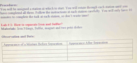 Procedures: 
You will be assigned a station at which to start. You will rotate through each station until you 
have completed all three. Follow the instructions at each station carefully. You will only have 10
minutes to complete the task at each station, so don't waste time! 
Lab # 1: How to separate Iron and Sulfur? 
Materials: Iron Filings, Sulfur, magnet and two petri dishes 
Observation and Data: