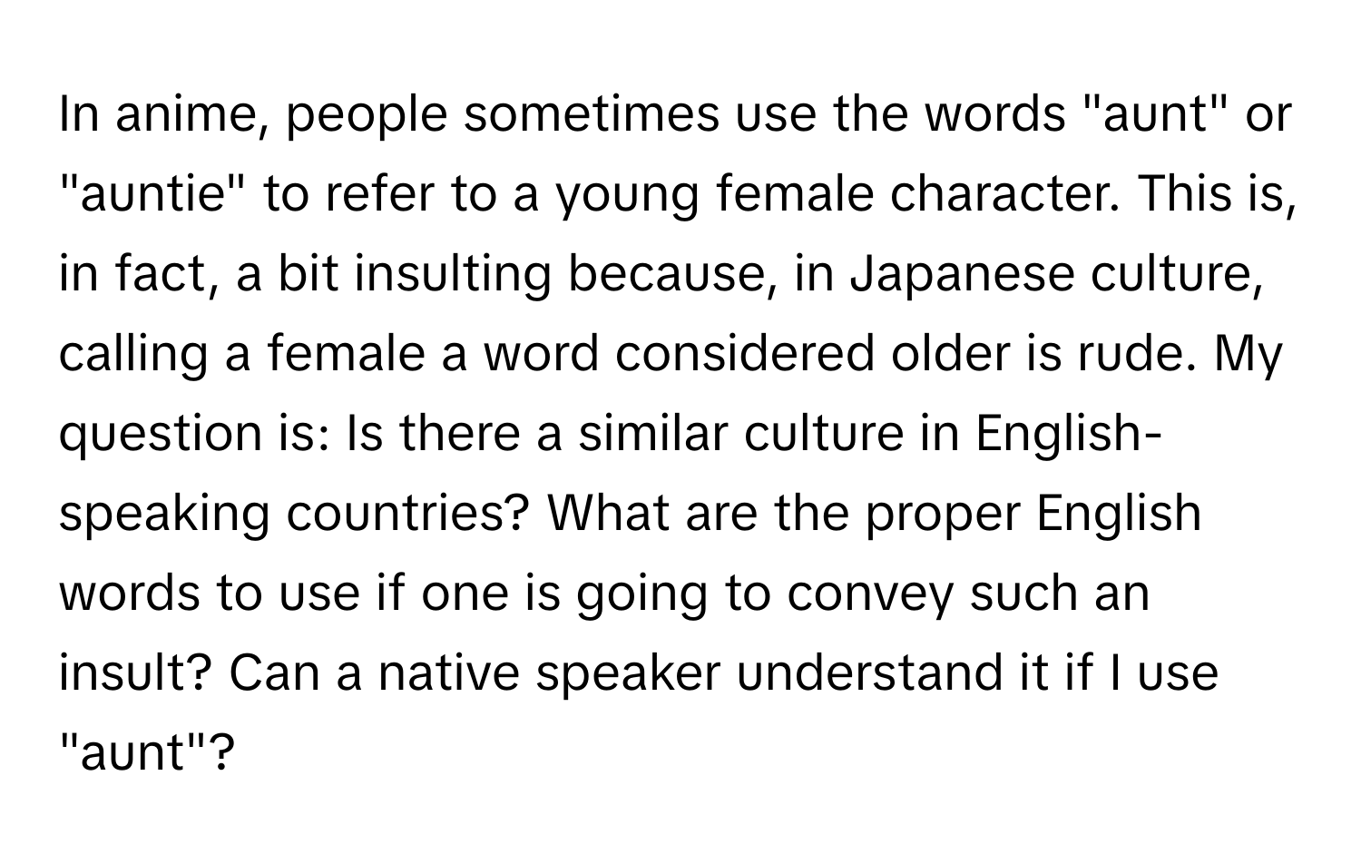 In anime, people sometimes use the words "aunt" or "auntie" to refer to a young female character. This is, in fact, a bit insulting because, in Japanese culture, calling a female a word considered older is rude.  My question is: Is there a similar culture in English-speaking countries? What are the proper English words to use if one is going to convey such an insult? Can a native speaker understand it if I use "aunt"?