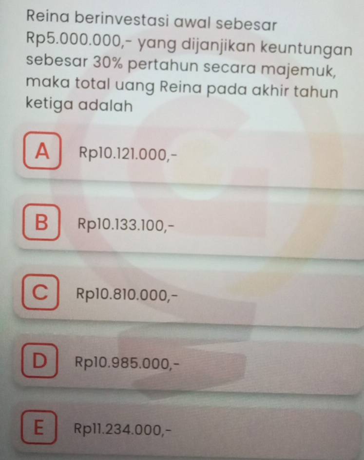 Reina berinvestasi awal sebesar
Rp5.000.000,- yang dijanjikan keuntungan
sebesar 30% pertahun secara majemuk,
maka total uang Reina pada akhir tahun
ketiga adalah
A Rp10.121.000,-
B Rp10.133.100,-
C Rp10.810.000,-
D Rp10.985.000,-
E Rp11.234.000,-