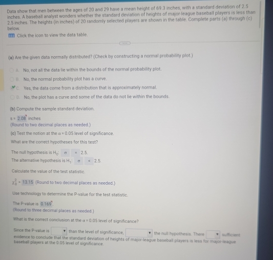 Data show that men between the ages of 20 and 29 have a mean height of 69.3 inches, with a standard deviation of 2.5
inches. A baseball analyst wonders whether the standard deviation of heights of major-leaque baseball players is less than
2.5 inches. The heights (in inches) of 20 randomly selected players are shown in the table. Complete parts (a) through (c)
below.
Click the icon to view the data table.
(a) Are the given data normally distributed? (Check by constructing a normal probability plot.)
A No, not all the data lie within the bounds of the normal probability plot.
B. No, the normal probability plot has a curve.
C. Yes, the data come from a distribution that is approximately normal.
D. No, the plot has a curve and some of the data do not lie within the bounds.
(b) Compute the sample standard deviation
s=2.08° inches
(Round to two decimal places as needed.)
(c) Test the notion at the a=0.05 5 level of significance.
What are the correct hypotheses for this test?
The null hypothesis is H_0 : sigma =2.5
The alternative hypothesis is H_1 : sigma <2.5
Calculate the value of the test statistic.
x_0^(2=13.15 (Round to two decimal places as needed.)
Use technology to determine the P -value for the test statistic.
The P -value is 0.169^circ)
(Round to three decimal places as needed.)
What is the correct conclusion at the alpha =0.05 level of significance?
Since the P -value is . than the level of significance, □° the null hypothesis. There sufficient
evidence to conclude that the standard deviation of heights of major-league baseball players is less for major-league
baseball players at the 0.05 level of significance.