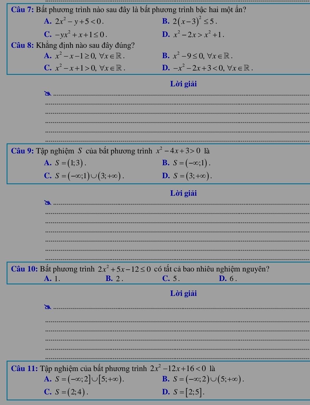 Bất phương trình nào sau đây là bất phương trình bậc hai một ẩn?
A. 2x^2-y+5<0</tex>. B. 2(x-3)^2≤ 5.
C. -yx^2+x+1≤ 0. D. x^2-2x>x^2+1. 
* Câu 8: Khẳng định nào sau đây đúng?
A. x^2-x-1≥ 0, forall x∈ R. B. x^2-9≤ 0, forall x∈ R. 
_
C. x^2-x+1>0, forall x∈ R. D. -x^2-2x+3<0</tex>, forall x∈ R. 
Lời giải
_
_
_
_
_
_
Câu 9: Tập nghiệm S của bất phương trình x^2-4x+3>0 là
A. S=(1;3). B. S=(-∈fty ;1). 
_
C. S=(-∈fty ;1)∪ (3;+∈fty ). D. S=(3;+∈fty ). 
Lời giải
_
_
_
_
_
_
_
* Câu 10: Bất phương trình 2x^2+5x-12≤ 0 có tất cả bao nhiêu nghiệm nguyên?
_
A. 1. B. 2. C. 5. D. 6.
Lời giải
_
_
_
_
_
_
_
Câu 11: Tập nghiệm của bất phương trình 2x^2-12x+16<0la</tex>
A. S=(-∈fty ;2]∪ [5;+∈fty ). B. S=(-∈fty ;2)∪ (5;+∈fty ). 
_
C. S=(2;4). D. S=[2;5].