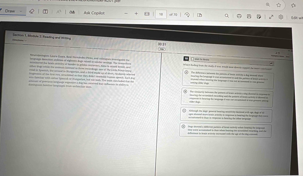 aあ
Draw Ask Copilot + 18 of 70
Edit wi
Section 1, Module 2: Reading and Writing
Directions 
30:31
£ □

Neurobiologists Laura Cuaya, Raúl Hernández-Pérez, and colleagues investigated the
Mark for Revew
language detection abilities of eighteen dogs raised in similar settings. The researchers Which finding from the study, if true, would most directly support the man's cuachuct?
other dogs while the animals listened to three recordings: one of The Little Prince being
monitored the brain activity of Sander (a golden retriever), Alma (a mixed breed), and The difference between the pattern of brain activity a dog showed when
read in Spanish, the second in Hungarian, and a third made up of short, randomly selected hearing the language it was accustomed to and the pattern of brain activity it
fragments of the first two, scrambled so that they didn't resemble human speech. Each dog showed when hearing the language it was not accusmmed to was greatest
was familiar with either Spanish or Hungarian, but not both. The team concluded that the among older dogs.
amount of previous language exposure a dog has received may influence its ability to
distinguish familiar languages from unfamiliar ones. The similarity between the pattern of brain activiry a dog showed in response to
hearing the scrambled recording and the pattern of heain activity it showed io
response to hearing the language it was not accustimed to was greanest among
older dogs.
Although the dogs' general hearing sensitivity declined with age, dogs of kill
ages showed more brain activity in response to hearing the language they were
accustomed to than in response to hearing the other languagn .
Dogs showed a different pattern of brain activiry when hearing the language
they were accustumed to than when hearing the scrambled recording, and the
difference in brain activity increased with the age of the dog scanned.