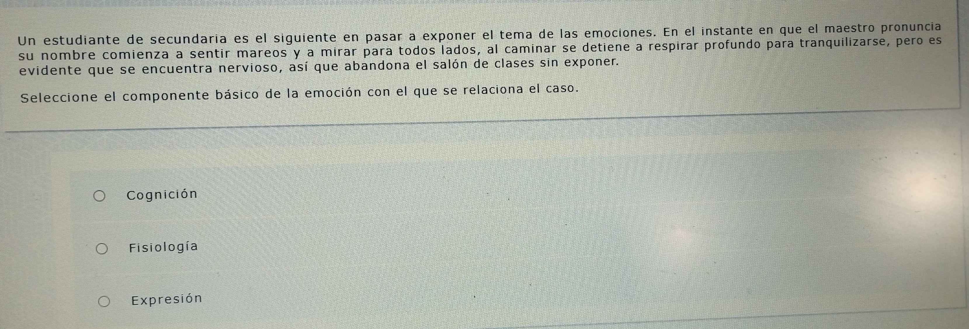 Un estudiante de secundaria es el siguiente en pasar a exponer el tema de las emociones. En el instante en que el maestro pronuncia
su nombre comienza a sentir mareos y a mirar para todos lados, al caminar se detiene a respirar profundo para tranquilizarse, pero es
evidente que se encuentra nervioso, así que abandona el salón de clases sin exponer.
Seleccione el componente básico de la emoción con el que se relaciona el caso.
Cognición
Fisiología
Expresión