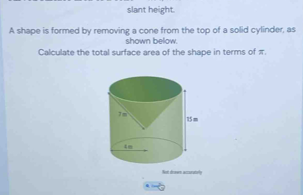 slant height. 
A shape is formed by removing a cone from the top of a solid cylinder, as 
shown below. 
Calculate the total surface area of the shape in terms of π. 
Not drawn accurately