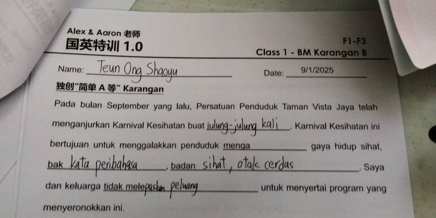 Alex & Aaron 
1.0 
F1-F3 
Class 1 - BM Karangan B 
Name:_ 9/1/2025 
Date:_ 
“ A ” Karangan 
Pada bulan September yang Ialu, Persatuan Penduduk Taman Vista Jaya telah 
menganjurkan Karnival Kesihatan buat _. Karnival Kesihatan ini 
bertujuan untuk menggalakkan penduduk menga gaya hidup sihat, 
_bak 
, badan_ . Saya 
dan keluarga tidak mele untuk menyertai program yang 
menyeronokkan ini.